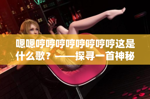 嗯嗯哼哼哼哼哼哼哼哼這是什么歌？——探尋一首神秘曲的來歷與故事