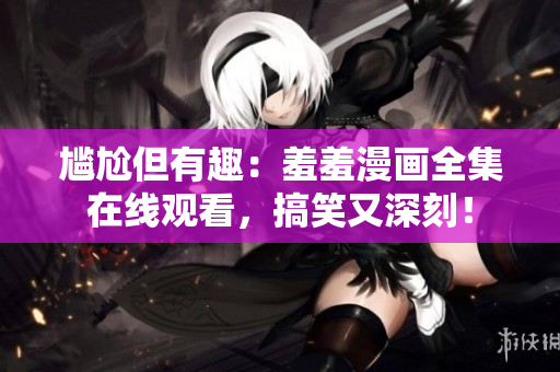尷尬但有趣：羞羞漫畫全集在線觀看，搞笑又深刻！