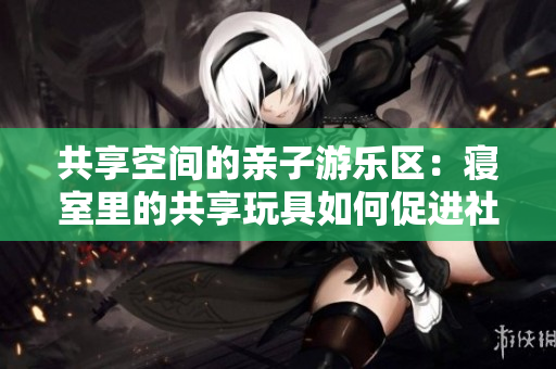 共享空間的親子游樂區(qū)：寢室里的共享玩具如何促進社交與互動