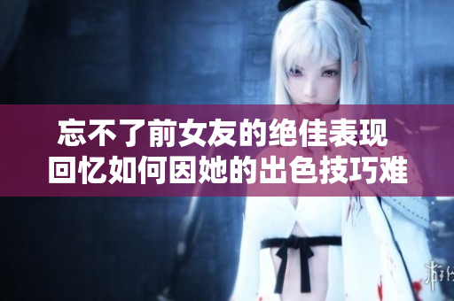 忘不了前女友的絕佳表現(xiàn) 回憶如何因她的出色技巧難以忘懷