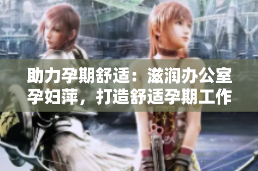 助力孕期舒適：滋潤辦公室孕婦萍，打造舒適孕期工作環(huán)境