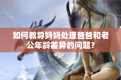 如何教導媽媽處理爸爸和老公年齡差異的問題？