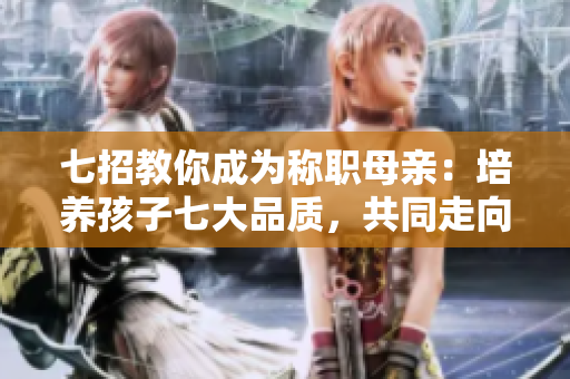 七招教你成為稱職母親：培養(yǎng)孩子七大品質(zhì)，共同走向強(qiáng)華驛
