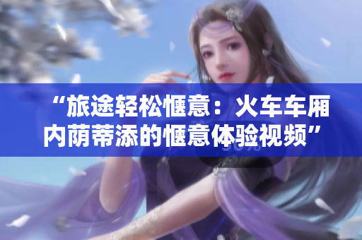 “旅途輕松愜意：火車車廂內(nèi)蔭蒂添的愜意體驗(yàn)視頻”