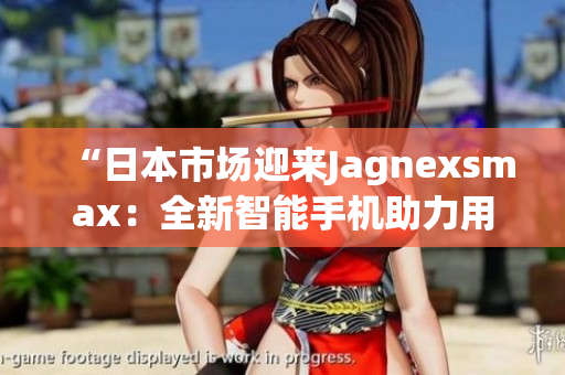 “日本市場迎來Jagnexsmax：全新智能手機(jī)助力用戶體驗(yàn)提升！”