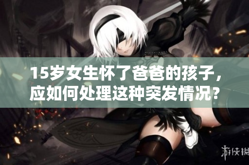 15歲女生懷了爸爸的孩子，應(yīng)如何處理這種突發(fā)情況？