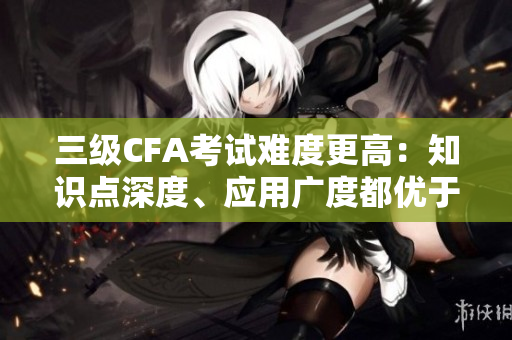 三級(jí)CFA考試難度更高：知識(shí)點(diǎn)深度、應(yīng)用廣度都優(yōu)于二級(jí)