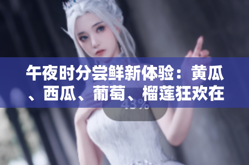 午夜時(shí)分嘗鮮新體驗(yàn)：黃瓜、西瓜、葡萄、榴蓮狂歡在線