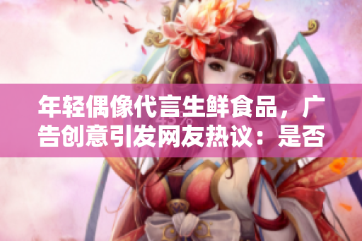 年輕偶像代言生鮮食品，廣告創(chuàng)意引發(fā)網(wǎng)友熱議：是否觸及道德底線？