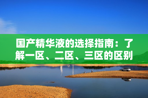 國產(chǎn)精華液的選擇指南：了解一區(qū)、二區(qū)、三區(qū)的區(qū)別
