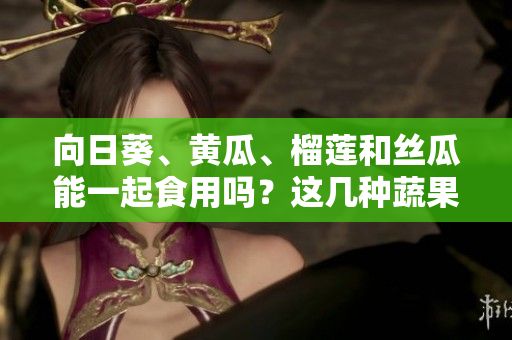 向日葵、黃瓜、榴蓮和絲瓜能一起食用嗎？這幾種蔬果能否搭配食用？