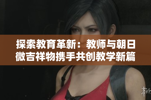 探索教育革新：教師與朝日微吉祥物攜手共創(chuàng)教學(xué)新篇