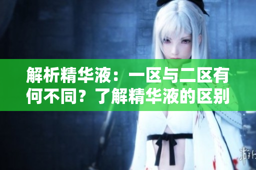 解析精華液：一區(qū)與二區(qū)有何不同？了解精華液的區(qū)別，選擇適合您的肌膚護理方案