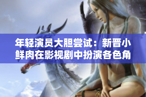 年輕演員大膽嘗試：新晉小鮮肉在影視劇中扮演各色角色，大膽突破演技界限