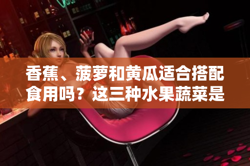 香蕉、菠蘿和黃瓜適合搭配食用嗎？這三種水果蔬菜是否可一同進(jìn)食？