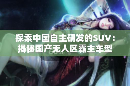 探索中國自主研發(fā)的SUV：揭秘國產(chǎn)無人區(qū)霸主車型