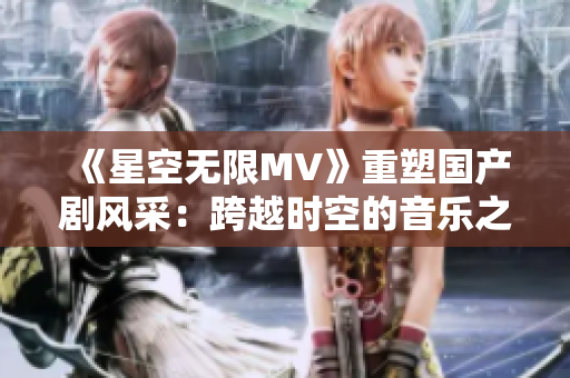 《星空無(wú)限MV》重塑?chē)?guó)產(chǎn)劇風(fēng)采：跨越時(shí)空的音樂(lè)之旅