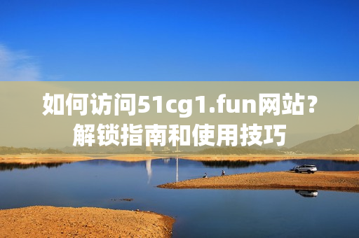如何訪問51cg1.fun網(wǎng)站？解鎖指南和使用技巧
