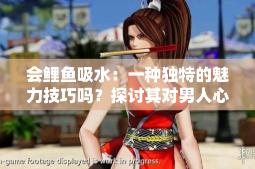 會鯉魚吸水：一種獨特的魅力技巧嗎？探討其對男人心靈的吸引力