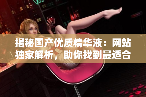 揭秘國產(chǎn)優(yōu)質(zhì)精華液：網(wǎng)站獨家解析，助你找到最適合肌膚的護理圣品！