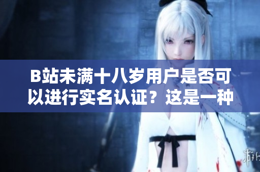 B站未滿十八歲用戶是否可以進行實名認證？這是一種社會責(zé)任還是合理選擇？