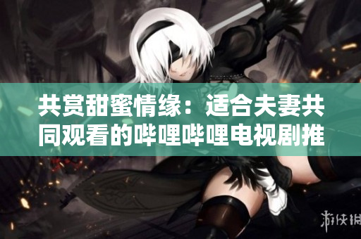 共賞甜蜜情緣：適合夫妻共同觀看的嗶哩嗶哩電視劇推薦