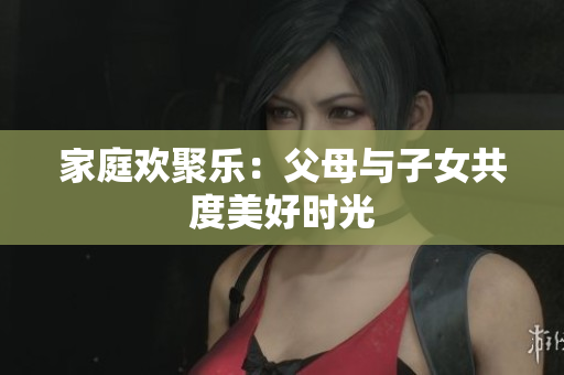 家庭歡聚樂：父母與子女共度美好時(shí)光