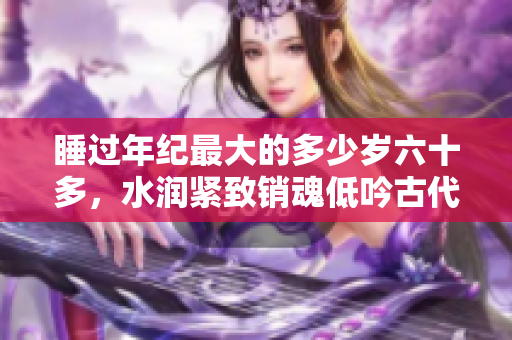 睡過年紀(jì)最大的多少歲六十多，水潤(rùn)緊致銷魂低吟古代，水潤(rùn)緊致銷魂低吟，說說都是怎么的干對(duì)象的，睡眠を取らなくてもいい，睡覺抓著小雞一晚上會(huì)怎樣296