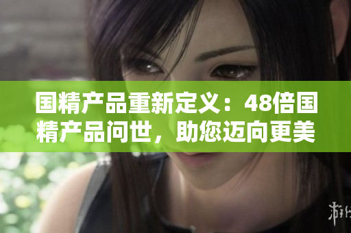 國精產(chǎn)品重新定義：48倍國精產(chǎn)品問世，助您邁向更美好生活！