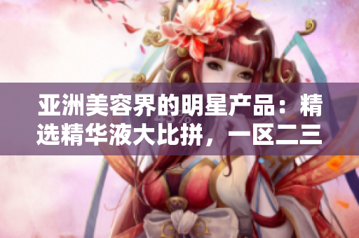 亞洲美容界的明星產(chǎn)品：精選精華液大比拼，一區(qū)二三區(qū)誰更勝一籌？