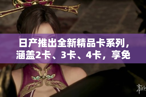 日產(chǎn)推出全新精品卡系列，涵蓋2卡、3卡、4卡，享免費(fèi)優(yōu)惠。