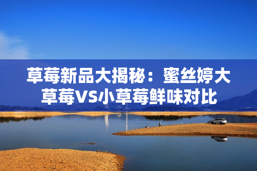 草莓新品大揭秘：蜜絲婷大草莓VS小草莓鮮味對比