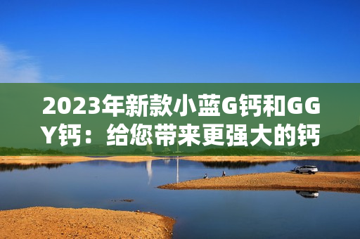 2023年新款小藍(lán)G鈣和GGY鈣：給您帶來(lái)更強(qiáng)大的鈣質(zhì)補(bǔ)充選擇