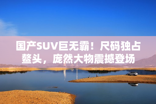 國(guó)產(chǎn)SUV巨無(wú)霸！尺碼獨(dú)占鰲頭，龐然大物震撼登場(chǎng)