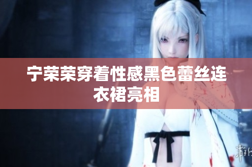 寧榮榮穿著性感黑色蕾絲連衣裙亮相