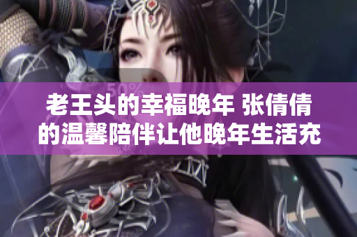 老王頭的幸福晚年 張倩倩的溫馨陪伴讓他晚年生活充滿快樂