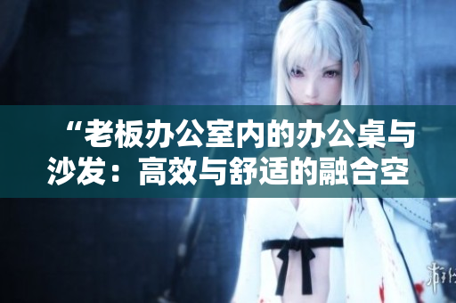 “老板辦公室內(nèi)的辦公桌與沙發(fā)：高效與舒適的融合空間設(shè)計(jì)”