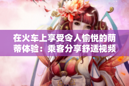 在火車上享受令人愉悅的蔭蒂體驗(yàn)：乘客分享舒適視頻