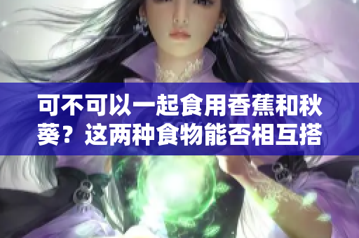 可不可以一起食用香蕉和秋葵？這兩種食物能否相互搭配？