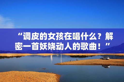 “調皮的女孩在唱什么？解密一首妖嬈動人的歌曲！”