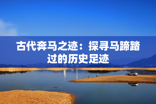 古代奔馬之跡：探尋馬蹄踏過的歷史足跡