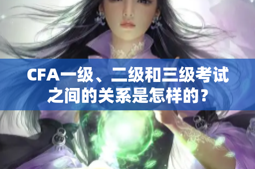 CFA一級(jí)、二級(jí)和三級(jí)考試之間的關(guān)系是怎樣的？