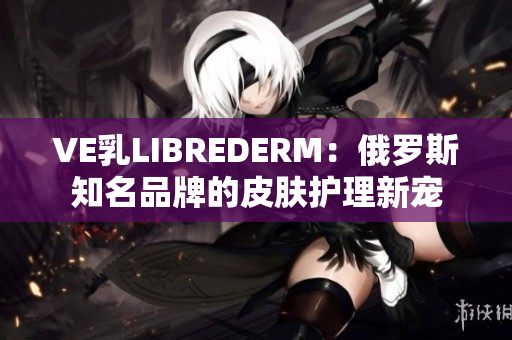 VE乳LIBREDERM：俄羅斯知名品牌的皮膚護(hù)理新寵