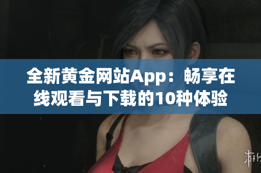 全新黃金網(wǎng)站App：暢享在線觀看與下載的10種體驗