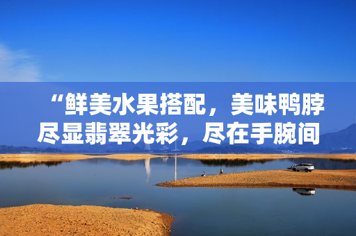 “鮮美水果搭配，美味鴨脖盡顯翡翠光彩，盡在手腕間閃耀的精美手鐲”