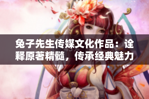 兔子先生傳媒文化作品：詮釋原著精髓，傳承經(jīng)典魅力