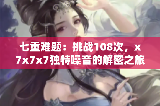 七重難題：挑戰(zhàn)108次，x7x7x7獨特噪音的解密之旅