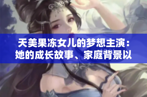 天美果凍女兒的夢(mèng)想主演：她的成長(zhǎng)故事、家庭背景以及演藝經(jīng)歷