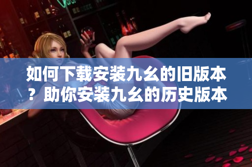 如何下載安裝九幺的舊版本？助你安裝九幺的歷史版本