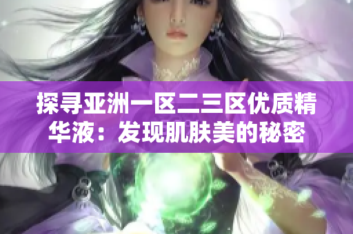 探尋亞洲一區(qū)二三區(qū)優(yōu)質(zhì)精華液：發(fā)現(xiàn)肌膚美的秘密